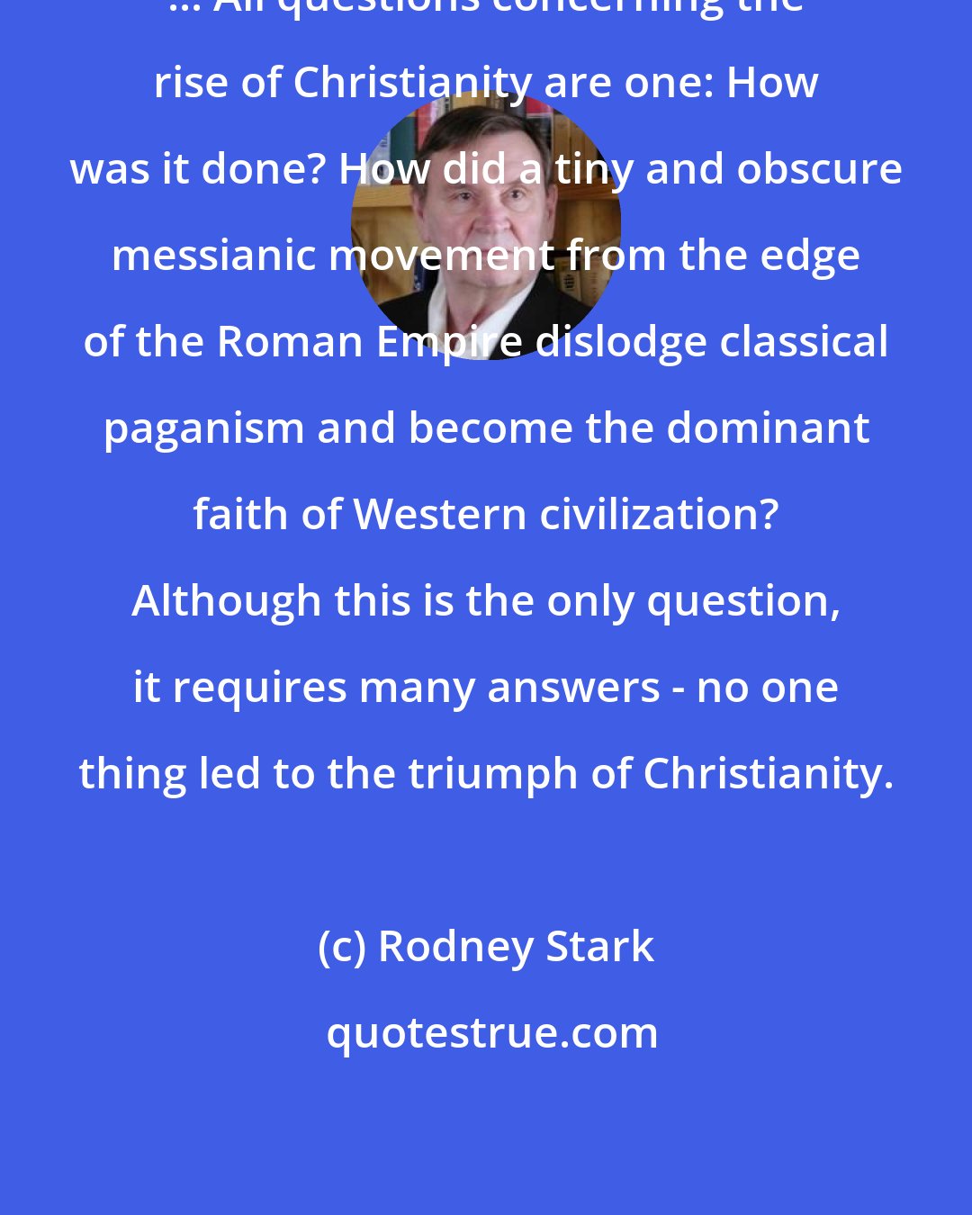 Rodney Stark: ... All questions concerning the rise of Christianity are one: How was it done? How did a tiny and obscure messianic movement from the edge of the Roman Empire dislodge classical paganism and become the dominant faith of Western civilization? Although this is the only question, it requires many answers - no one thing led to the triumph of Christianity.