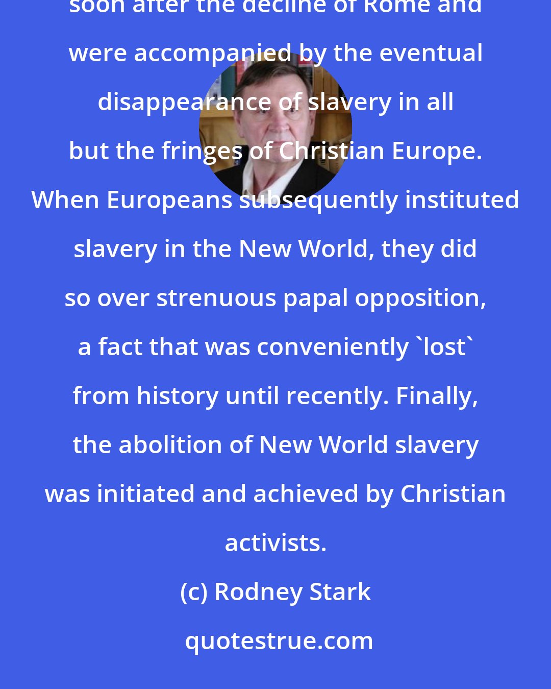 Rodney Stark: Although it has been fashionable to deny it, anti-slavery doctrines began to appear in Christian theology soon after the decline of Rome and were accompanied by the eventual disappearance of slavery in all but the fringes of Christian Europe. When Europeans subsequently instituted slavery in the New World, they did so over strenuous papal opposition, a fact that was conveniently 'lost' from history until recently. Finally, the abolition of New World slavery was initiated and achieved by Christian activists.