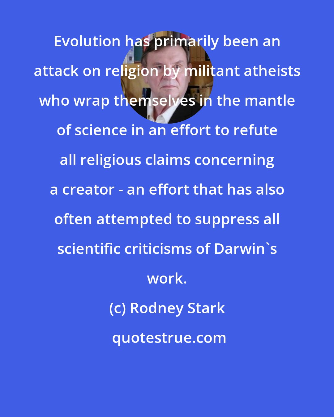 Rodney Stark: Evolution has primarily been an attack on religion by militant atheists who wrap themselves in the mantle of science in an effort to refute all religious claims concerning a creator - an effort that has also often attempted to suppress all scientific criticisms of Darwin's work.