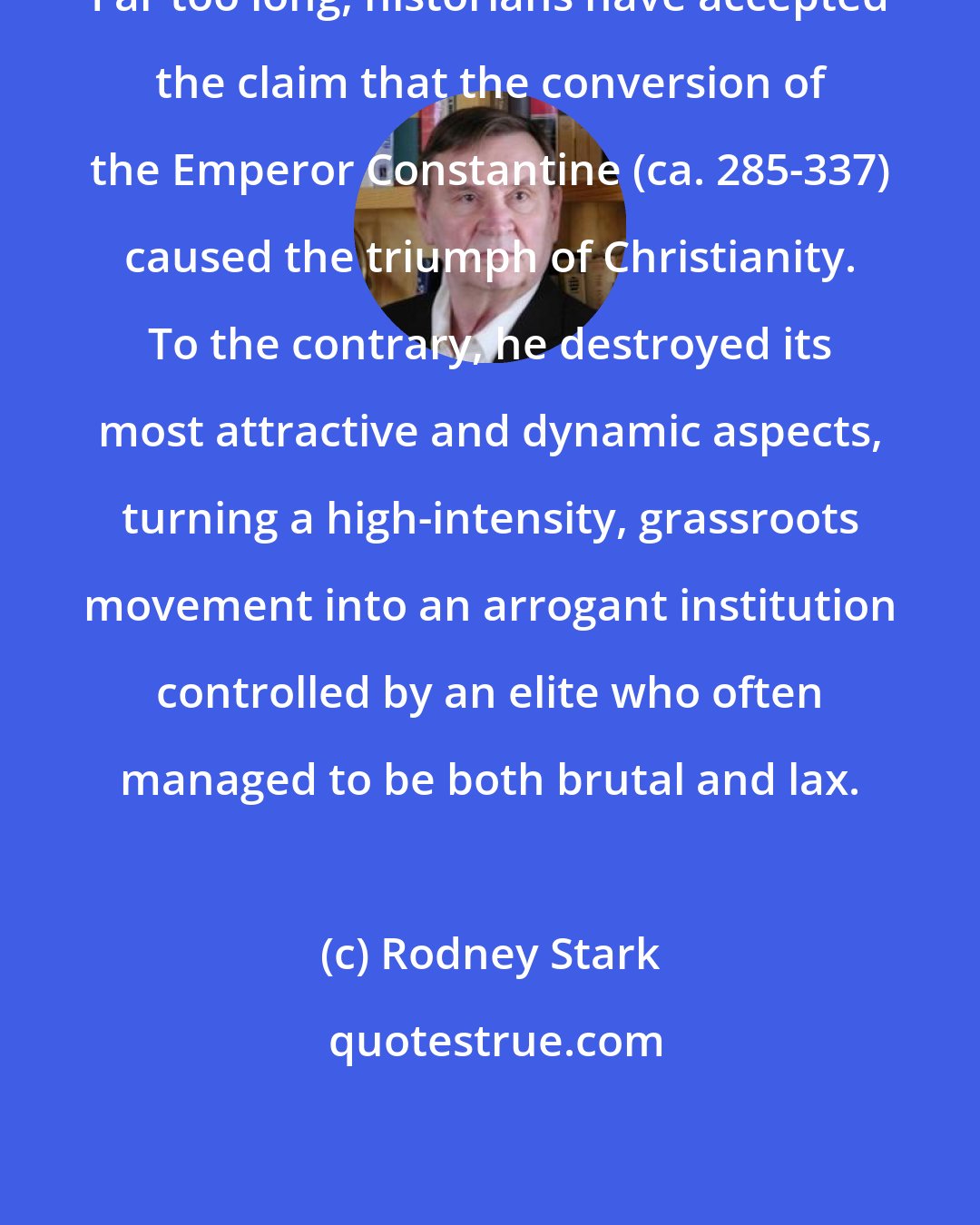Rodney Stark: Far too long, historians have accepted the claim that the conversion of the Emperor Constantine (ca. 285-337) caused the triumph of Christianity. To the contrary, he destroyed its most attractive and dynamic aspects, turning a high-intensity, grassroots movement into an arrogant institution controlled by an elite who often managed to be both brutal and lax.