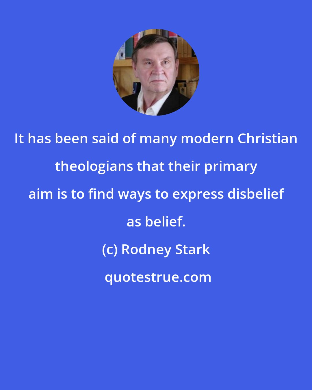Rodney Stark: It has been said of many modern Christian theologians that their primary aim is to find ways to express disbelief as belief.