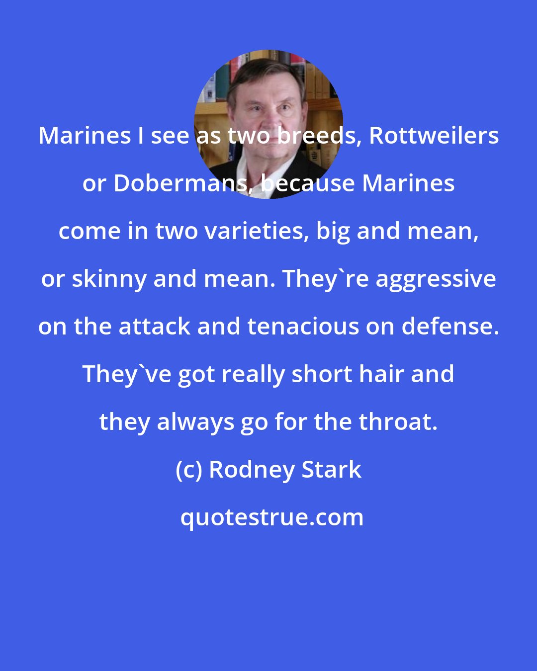 Rodney Stark: Marines I see as two breeds, Rottweilers or Dobermans, because Marines come in two varieties, big and mean, or skinny and mean. They're aggressive on the attack and tenacious on defense. They've got really short hair and they always go for the throat.