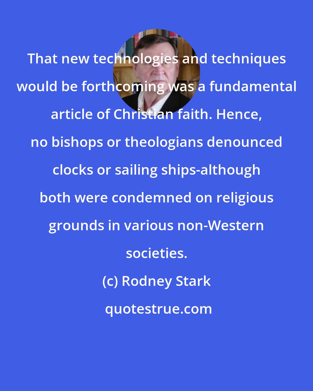 Rodney Stark: That new technologies and techniques would be forthcoming was a fundamental article of Christian faith. Hence, no bishops or theologians denounced clocks or sailing ships-although both were condemned on religious grounds in various non-Western societies.