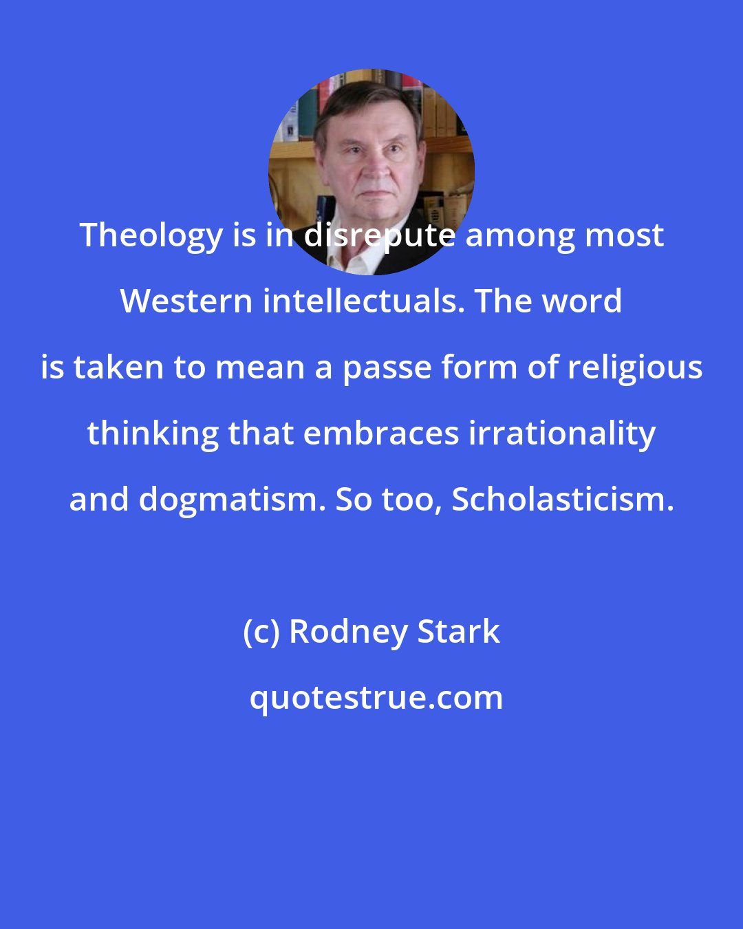 Rodney Stark: Theology is in disrepute among most Western intellectuals. The word is taken to mean a passe form of religious thinking that embraces irrationality and dogmatism. So too, Scholasticism.