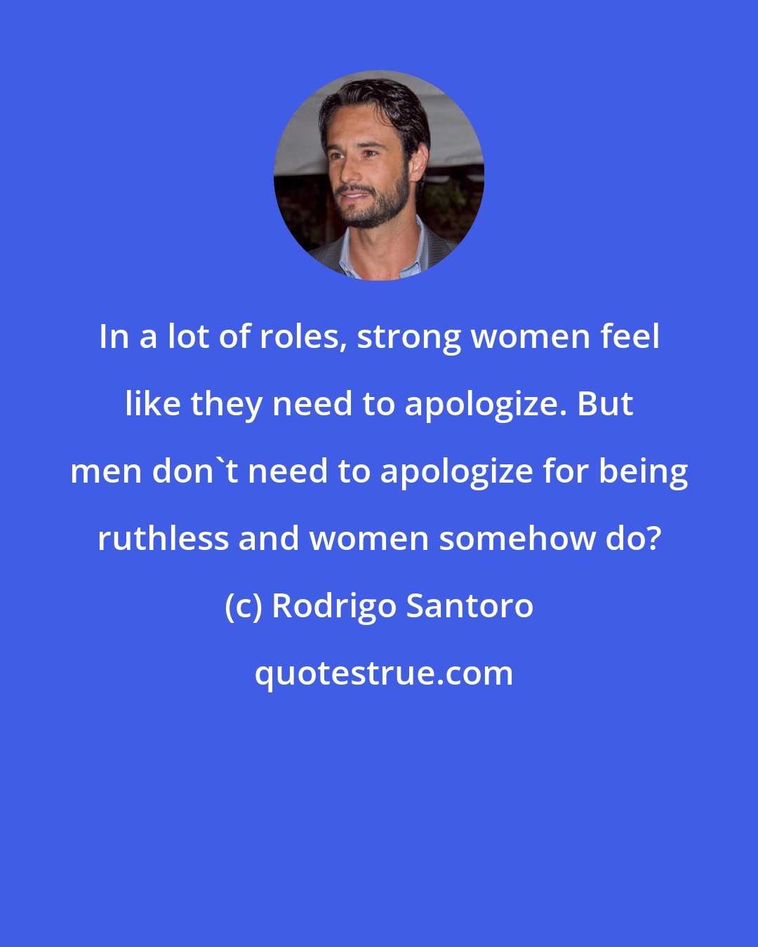 Rodrigo Santoro: In a lot of roles, strong women feel like they need to apologize. But men don't need to apologize for being ruthless and women somehow do?
