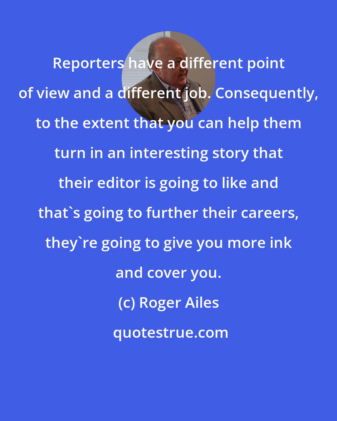 Roger Ailes: Reporters have a different point of view and a different job. Consequently, to the extent that you can help them turn in an interesting story that their editor is going to like and that's going to further their careers, they're going to give you more ink and cover you.