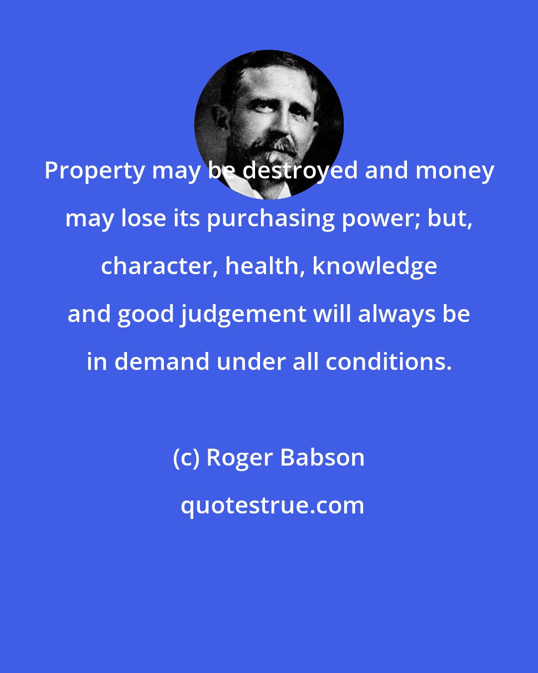 Roger Babson: Property may be destroyed and money may lose its purchasing power; but, character, health, knowledge and good judgement will always be in demand under all conditions.