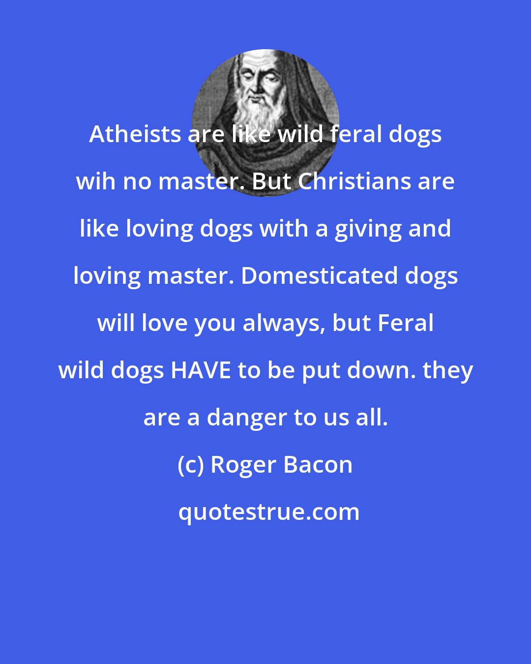Roger Bacon: Atheists are like wild feral dogs wih no master. But Christians are like loving dogs with a giving and loving master. Domesticated dogs will love you always, but Feral wild dogs HAVE to be put down. they are a danger to us all.