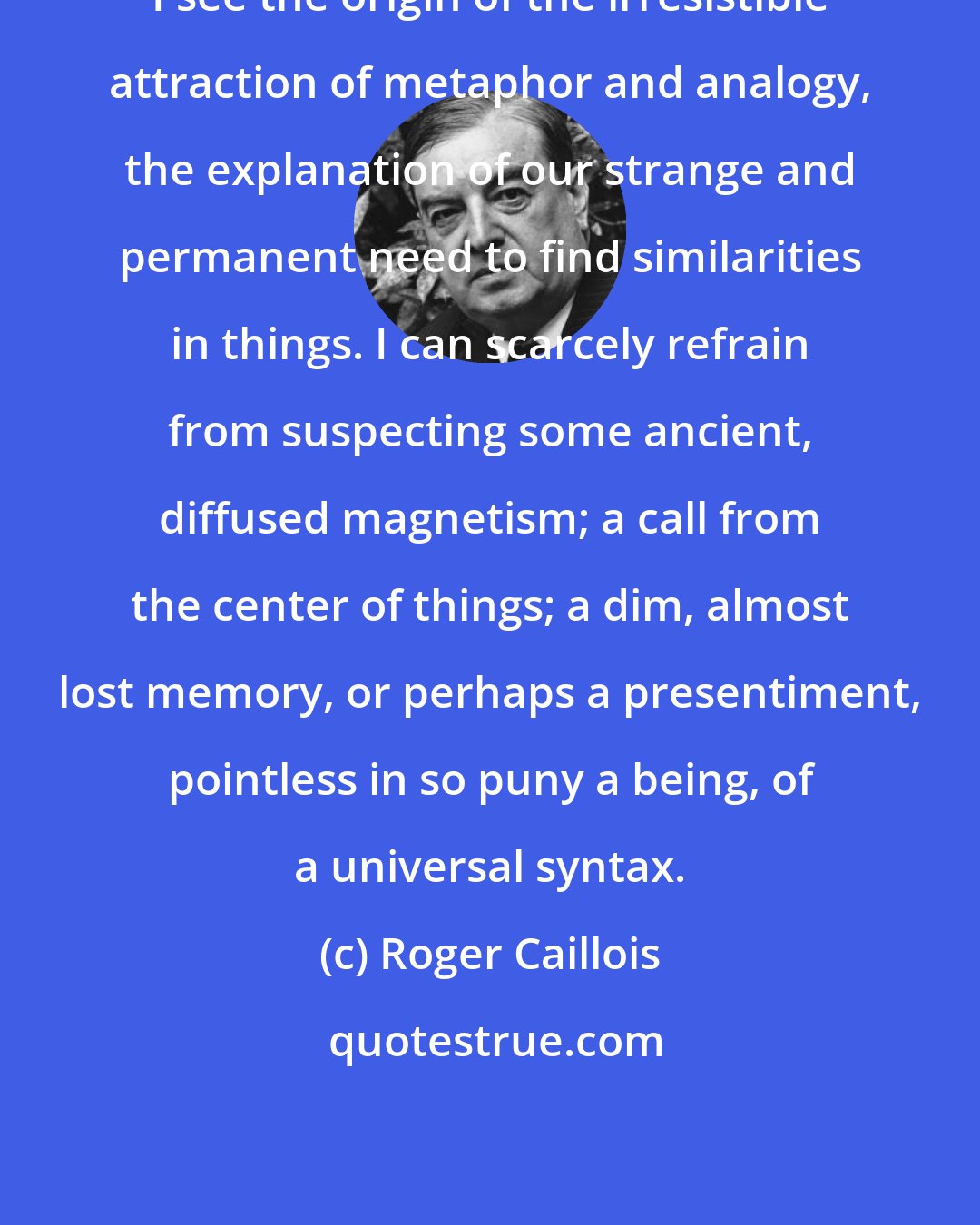 Roger Caillois: I see the origin of the irresistible attraction of metaphor and analogy, the explanation of our strange and permanent need to find similarities in things. I can scarcely refrain from suspecting some ancient, diffused magnetism; a call from the center of things; a dim, almost lost memory, or perhaps a presentiment, pointless in so puny a being, of a universal syntax.