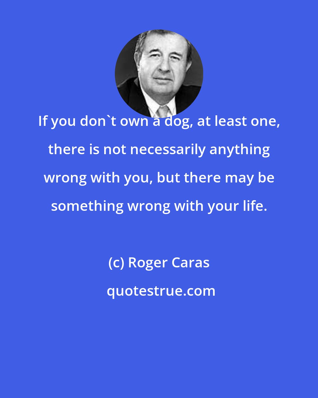 Roger Caras: If you don't own a dog, at least one, there is not necessarily anything wrong with you, but there may be something wrong with your life.