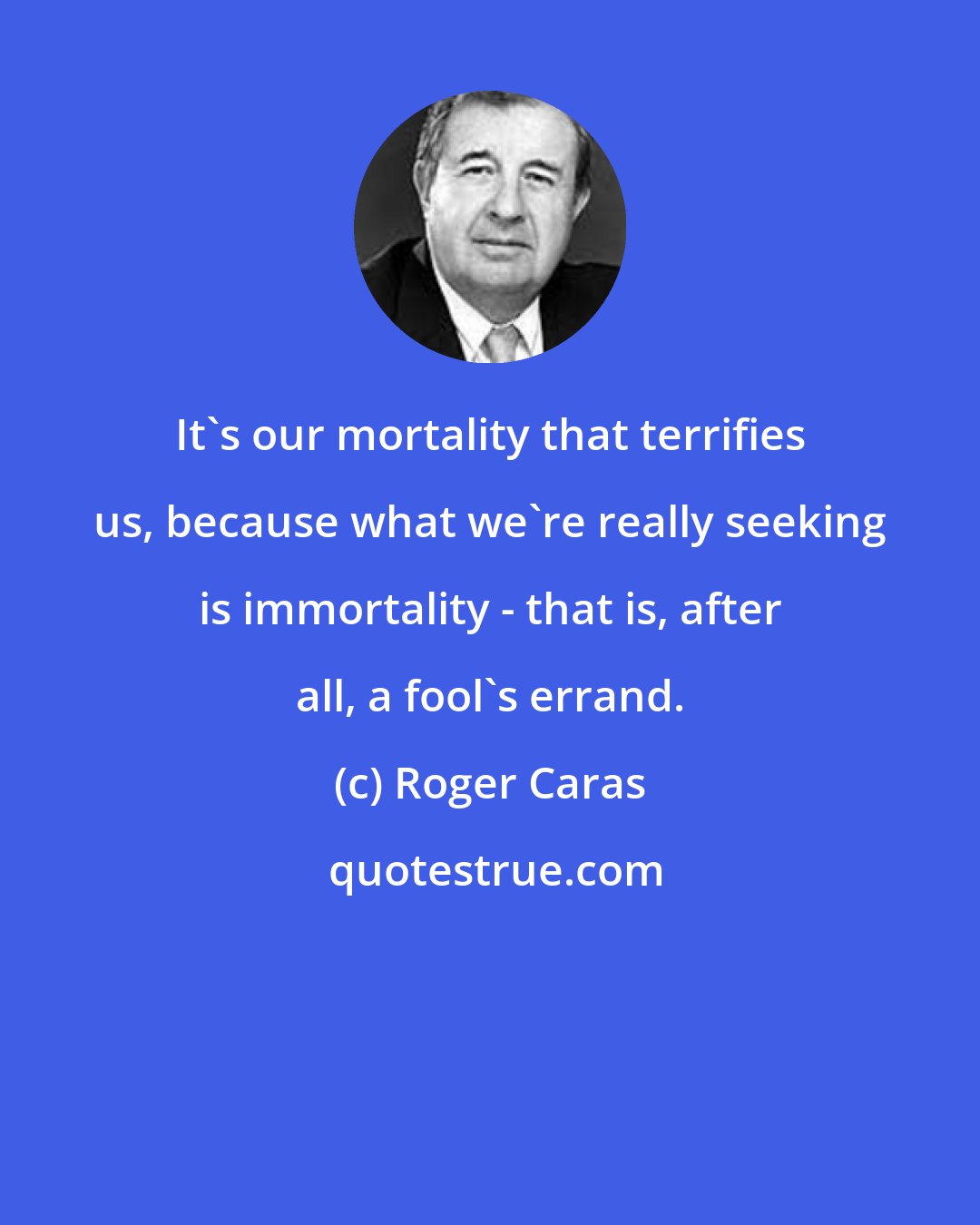 Roger Caras: It's our mortality that terrifies us, because what we're really seeking is immortality - that is, after all, a fool's errand.