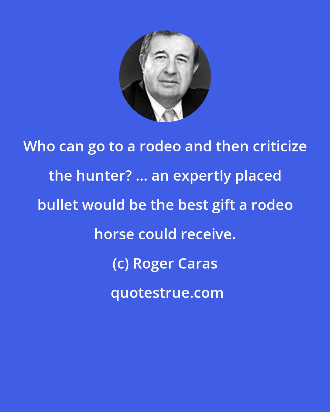 Roger Caras: Who can go to a rodeo and then criticize the hunter? ... an expertly placed bullet would be the best gift a rodeo horse could receive.