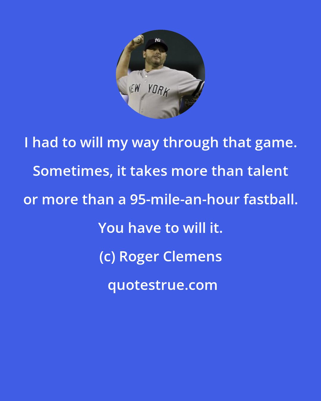 Roger Clemens: I had to will my way through that game. Sometimes, it takes more than talent or more than a 95-mile-an-hour fastball. You have to will it.