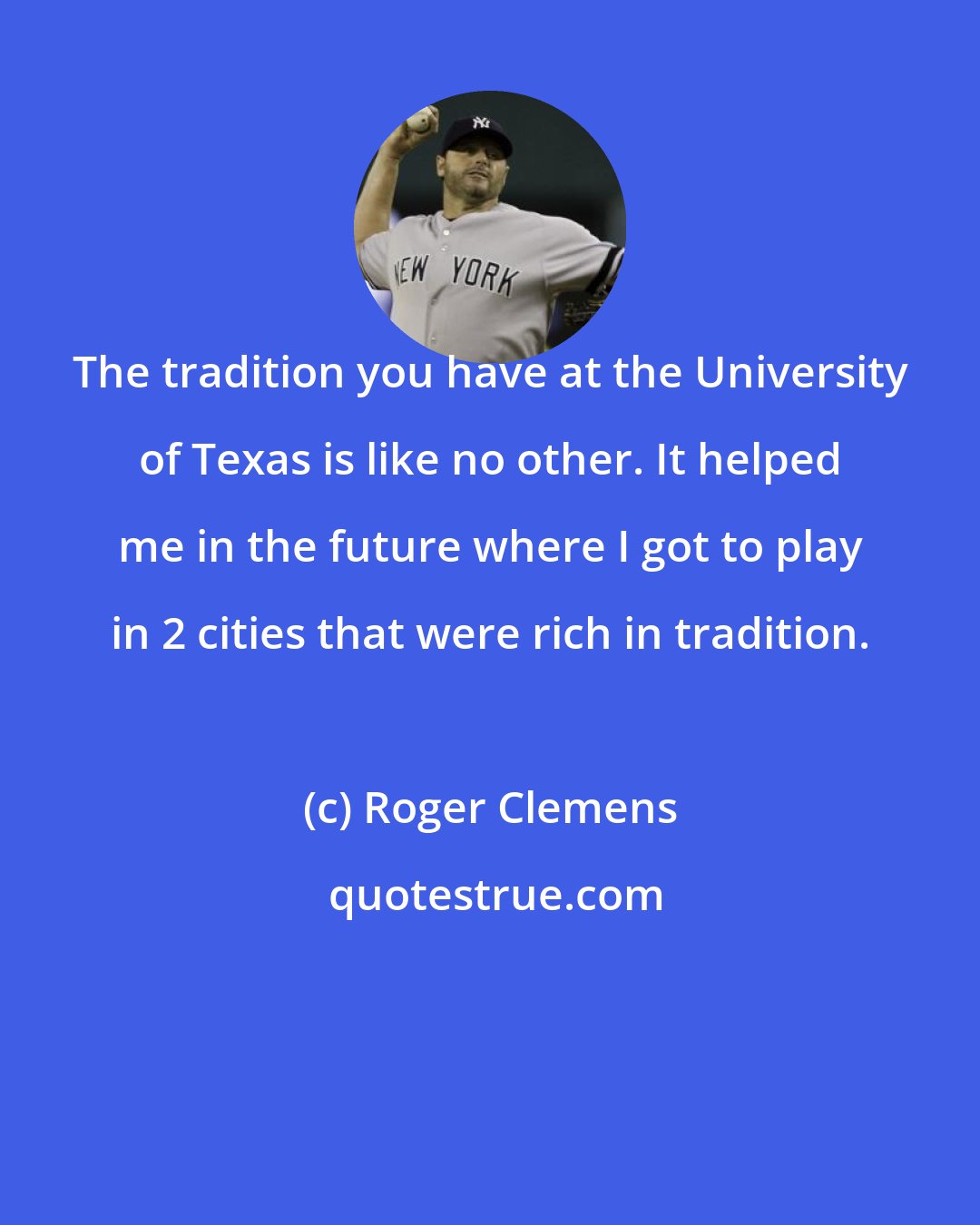 Roger Clemens: The tradition you have at the University of Texas is like no other. It helped me in the future where I got to play in 2 cities that were rich in tradition.