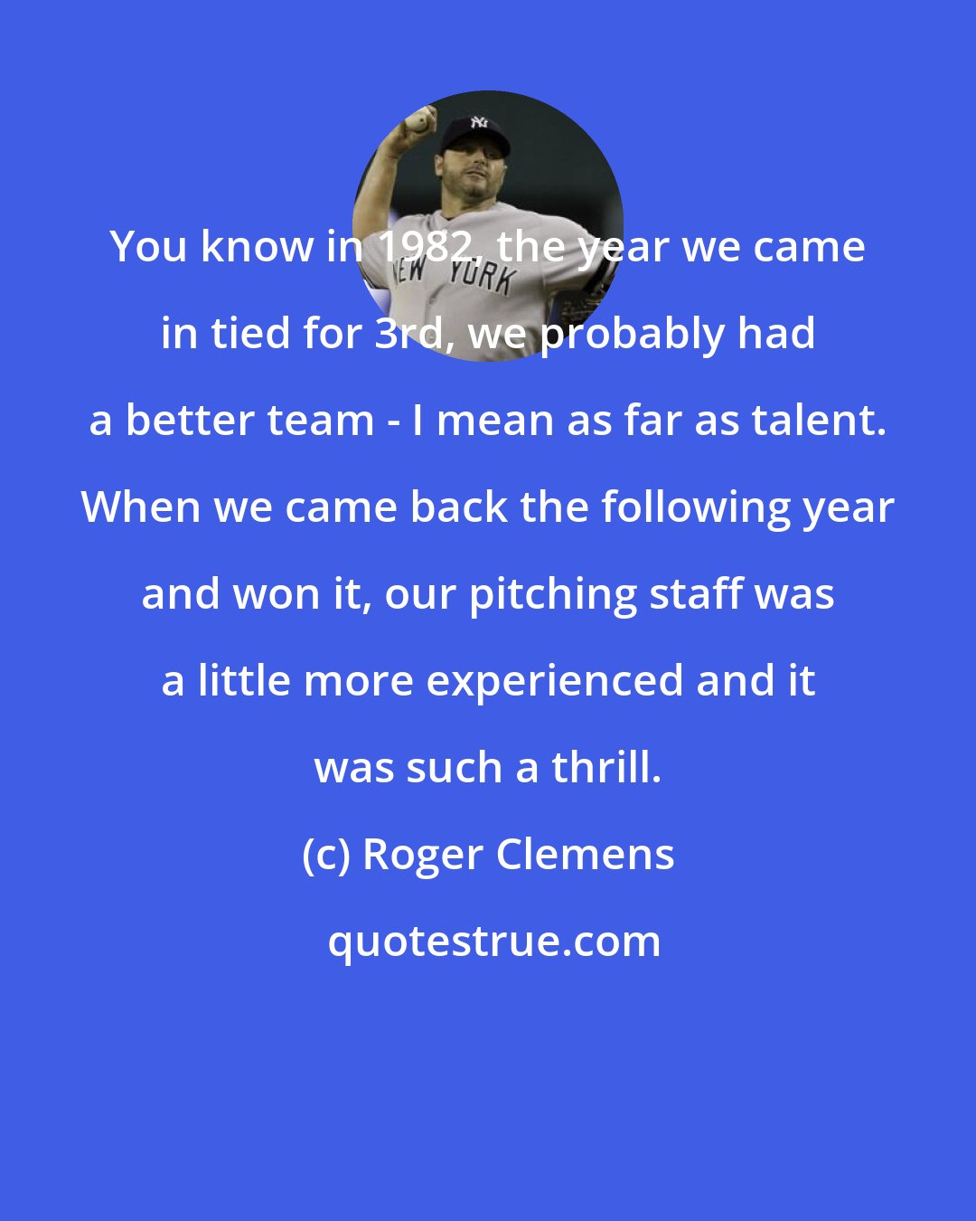 Roger Clemens: You know in 1982, the year we came in tied for 3rd, we probably had a better team - I mean as far as talent. When we came back the following year and won it, our pitching staff was a little more experienced and it was such a thrill.