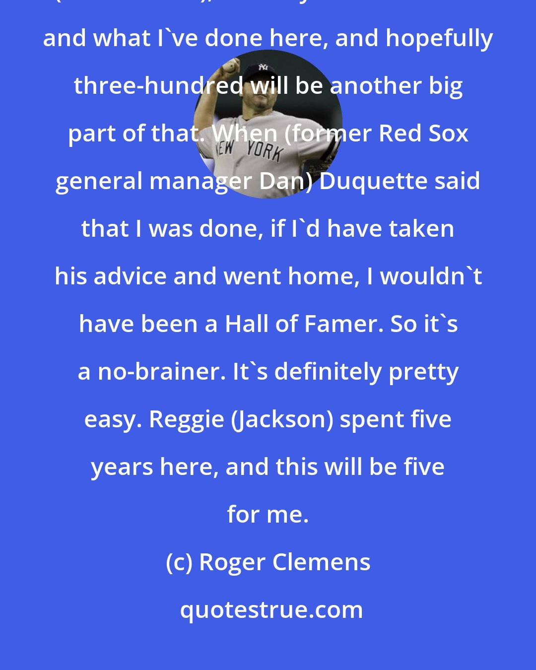 Roger Clemens: It's pretty simple, the way I look at it. I became a Hall of Famer here (in New York), with my numbers here and what I've done here, and hopefully three-hundred will be another big part of that. When (former Red Sox general manager Dan) Duquette said that I was done, if I'd have taken his advice and went home, I wouldn't have been a Hall of Famer. So it's a no-brainer. It's definitely pretty easy. Reggie (Jackson) spent five years here, and this will be five for me.