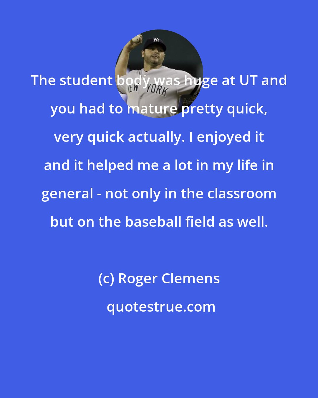 Roger Clemens: The student body was huge at UT and you had to mature pretty quick, very quick actually. I enjoyed it and it helped me a lot in my life in general - not only in the classroom but on the baseball field as well.