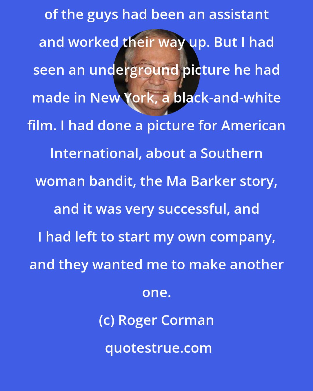 Roger Corman: Martin Scorsese was one of the few who had not been an assistant. Most of the guys had been an assistant and worked their way up. But I had seen an underground picture he had made in New York, a black-and-white film. I had done a picture for American International, about a Southern woman bandit, the Ma Barker story, and it was very successful, and I had left to start my own company, and they wanted me to make another one.