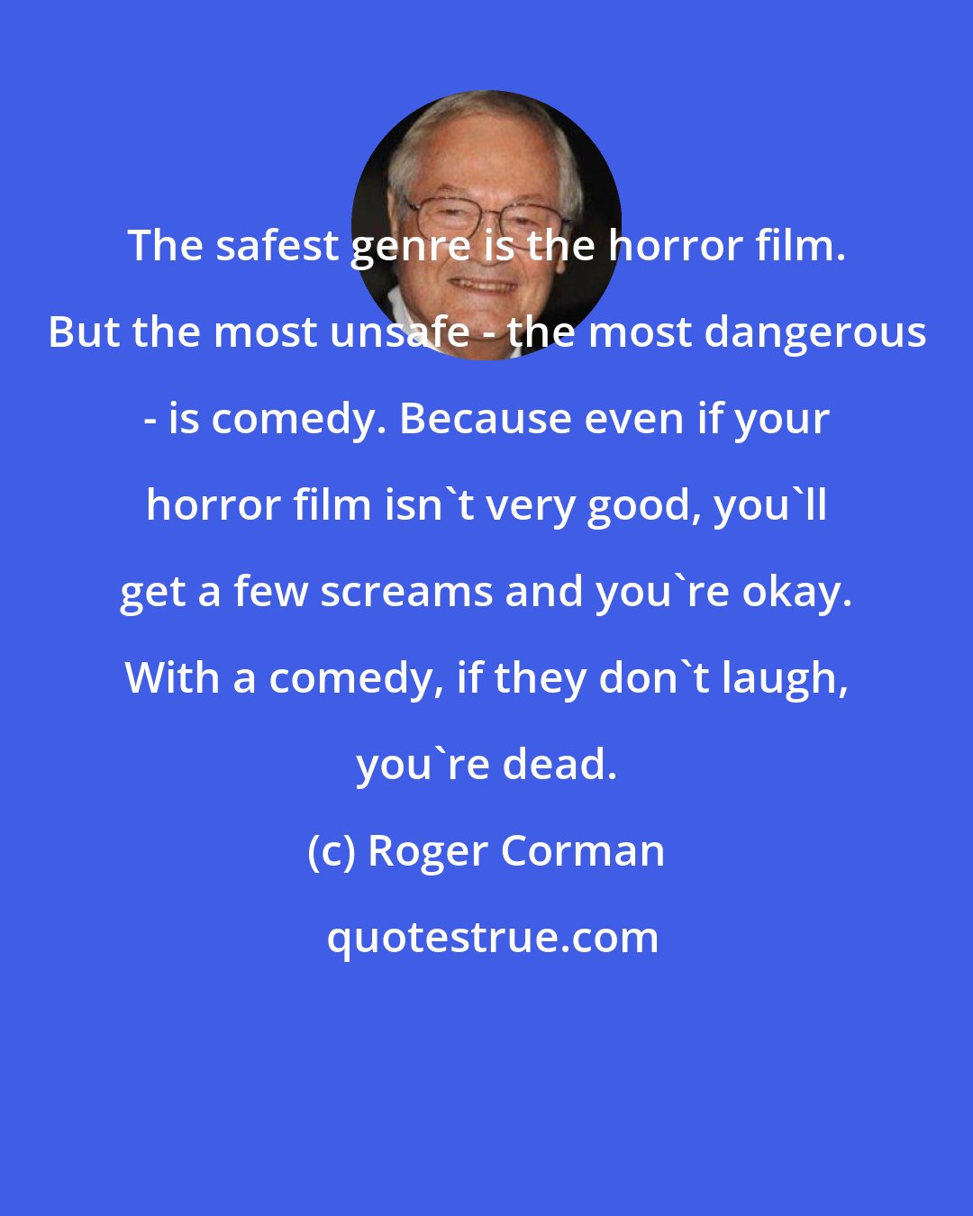 Roger Corman: The safest genre is the horror film. But the most unsafe - the most dangerous - is comedy. Because even if your horror film isn't very good, you'll get a few screams and you're okay. With a comedy, if they don't laugh, you're dead.