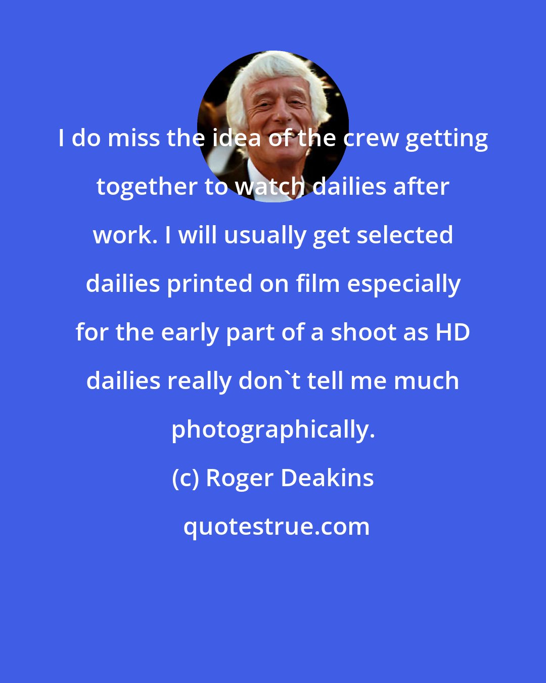 Roger Deakins: I do miss the idea of the crew getting together to watch dailies after work. I will usually get selected dailies printed on film especially for the early part of a shoot as HD dailies really don't tell me much photographically.