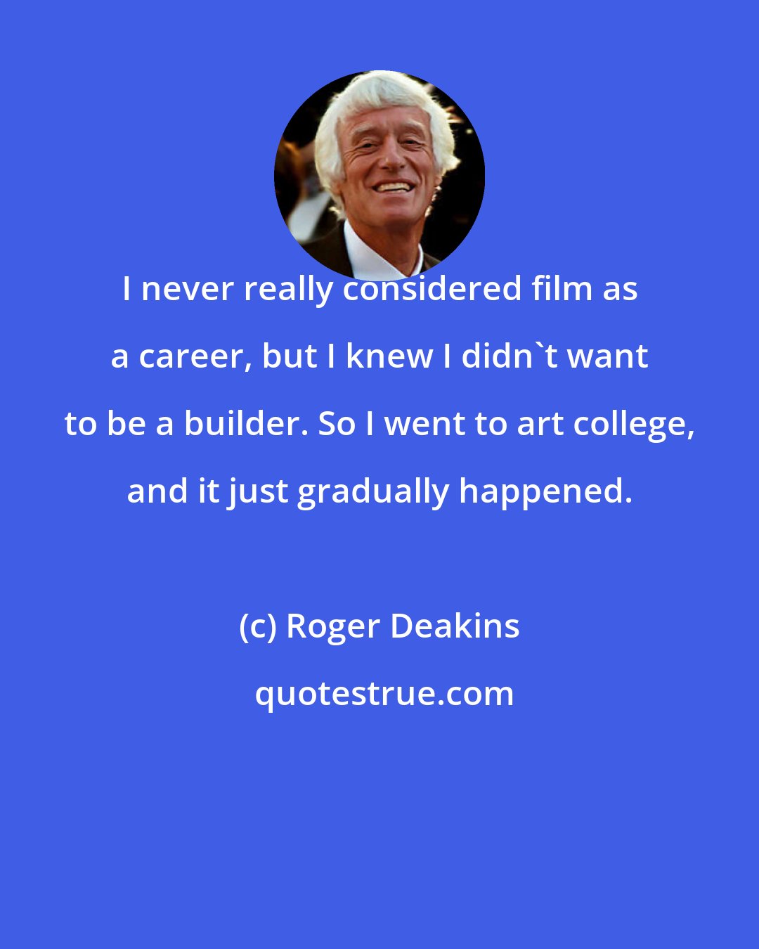 Roger Deakins: I never really considered film as a career, but I knew I didn't want to be a builder. So I went to art college, and it just gradually happened.