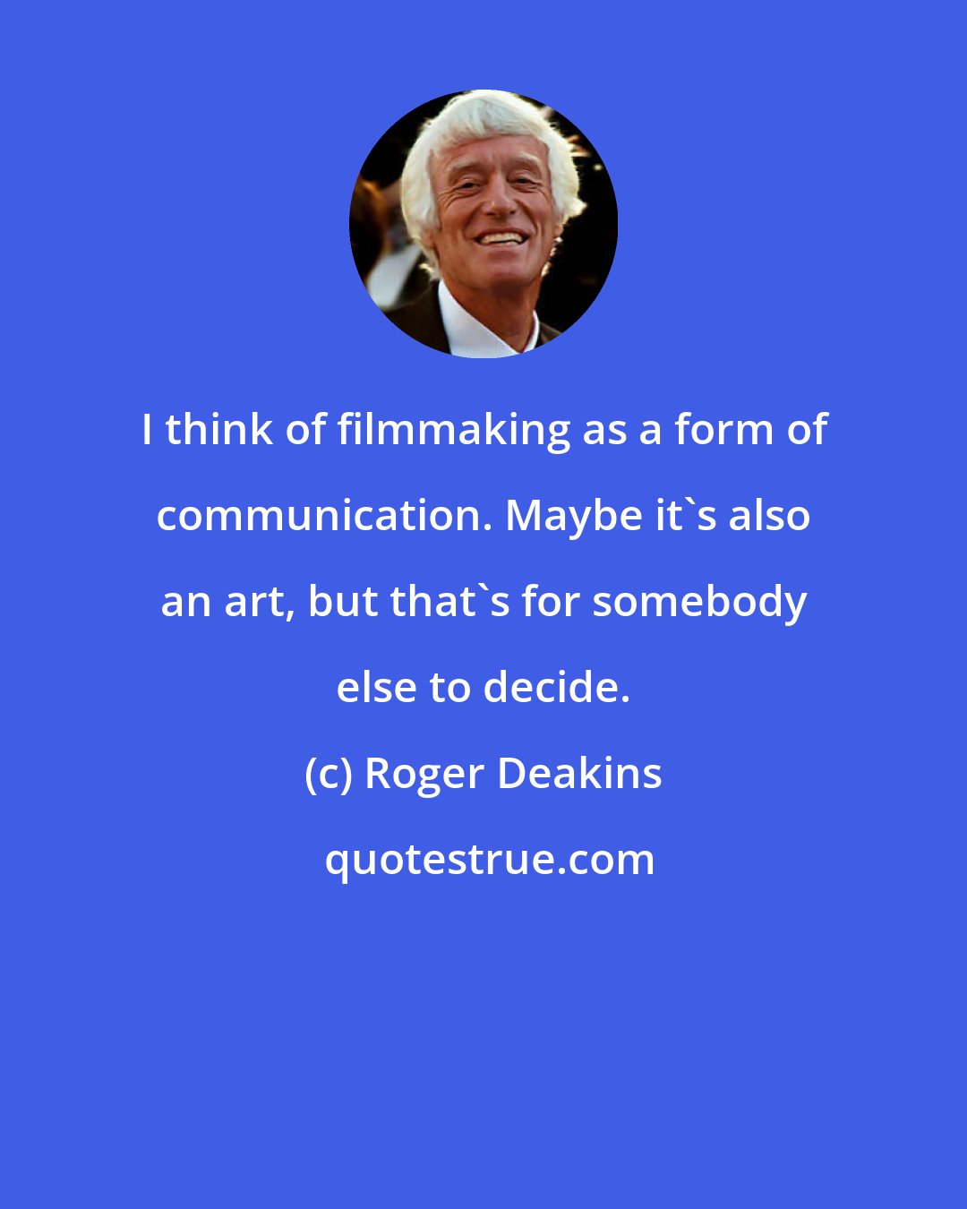 Roger Deakins: I think of filmmaking as a form of communication. Maybe it's also an art, but that's for somebody else to decide.