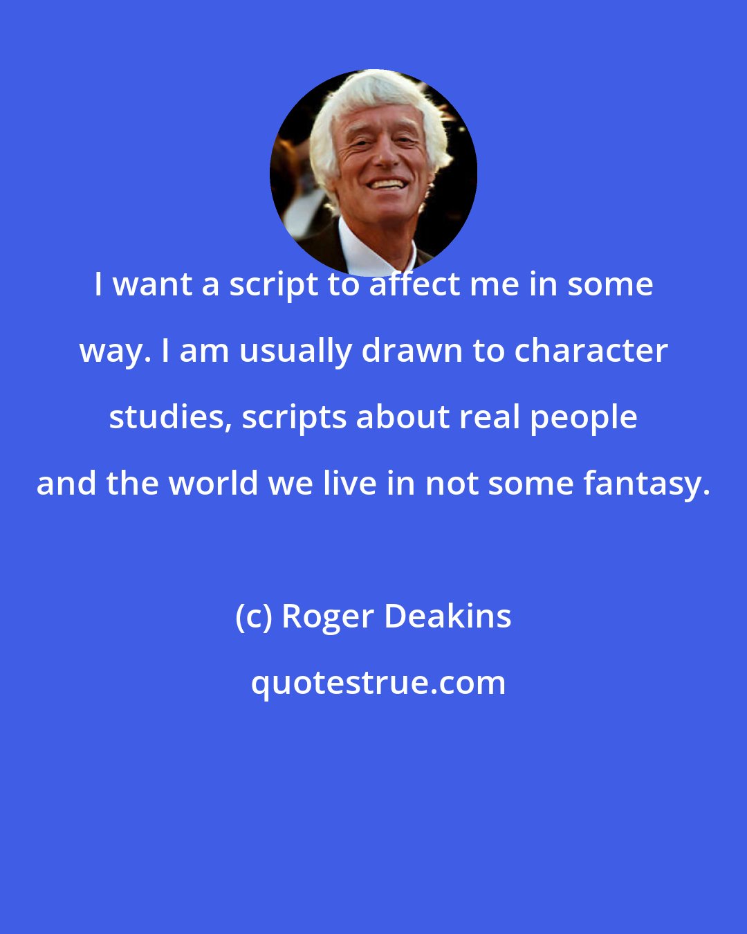 Roger Deakins: I want a script to affect me in some way. I am usually drawn to character studies, scripts about real people and the world we live in not some fantasy.