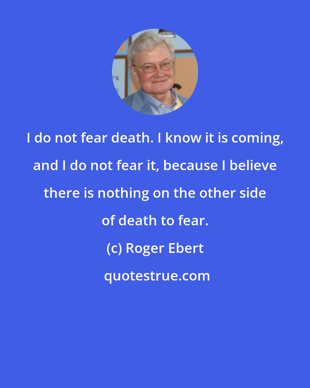 Roger Ebert: I do not fear death. I know it is coming, and I do not fear it, because I believe there is nothing on the other side of death to fear.