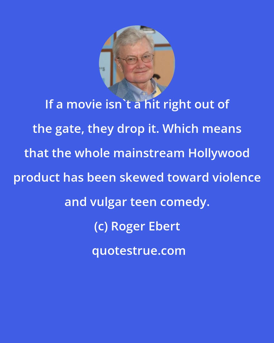 Roger Ebert: If a movie isn't a hit right out of the gate, they drop it. Which means that the whole mainstream Hollywood product has been skewed toward violence and vulgar teen comedy.