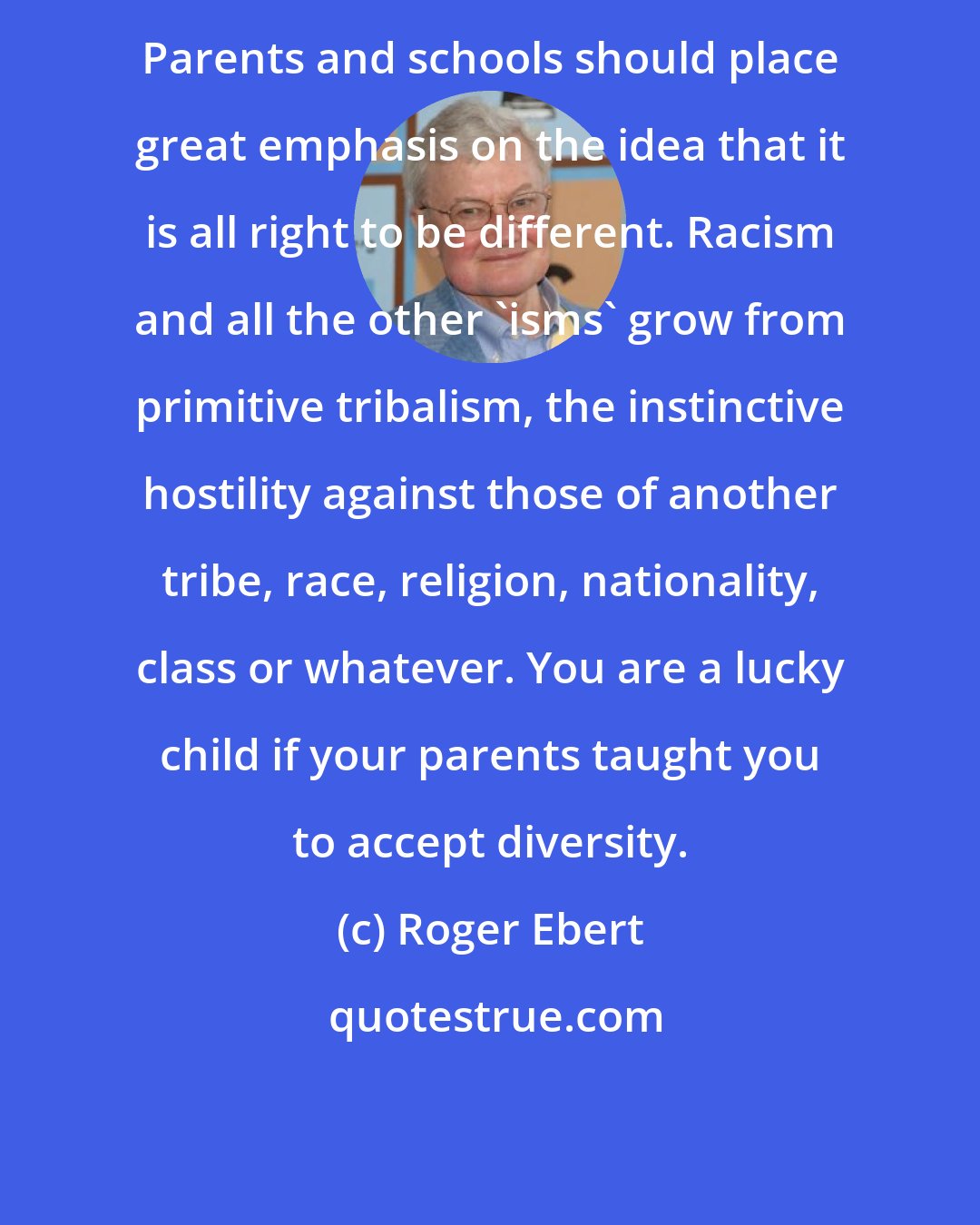 Roger Ebert: Parents and schools should place great emphasis on the idea that it is all right to be different. Racism and all the other 'isms' grow from primitive tribalism, the instinctive hostility against those of another tribe, race, religion, nationality, class or whatever. You are a lucky child if your parents taught you to accept diversity.