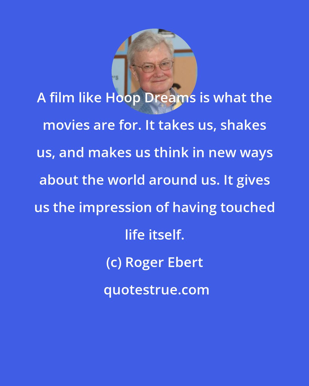 Roger Ebert: A film like Hoop Dreams is what the movies are for. It takes us, shakes us, and makes us think in new ways about the world around us. It gives us the impression of having touched life itself.