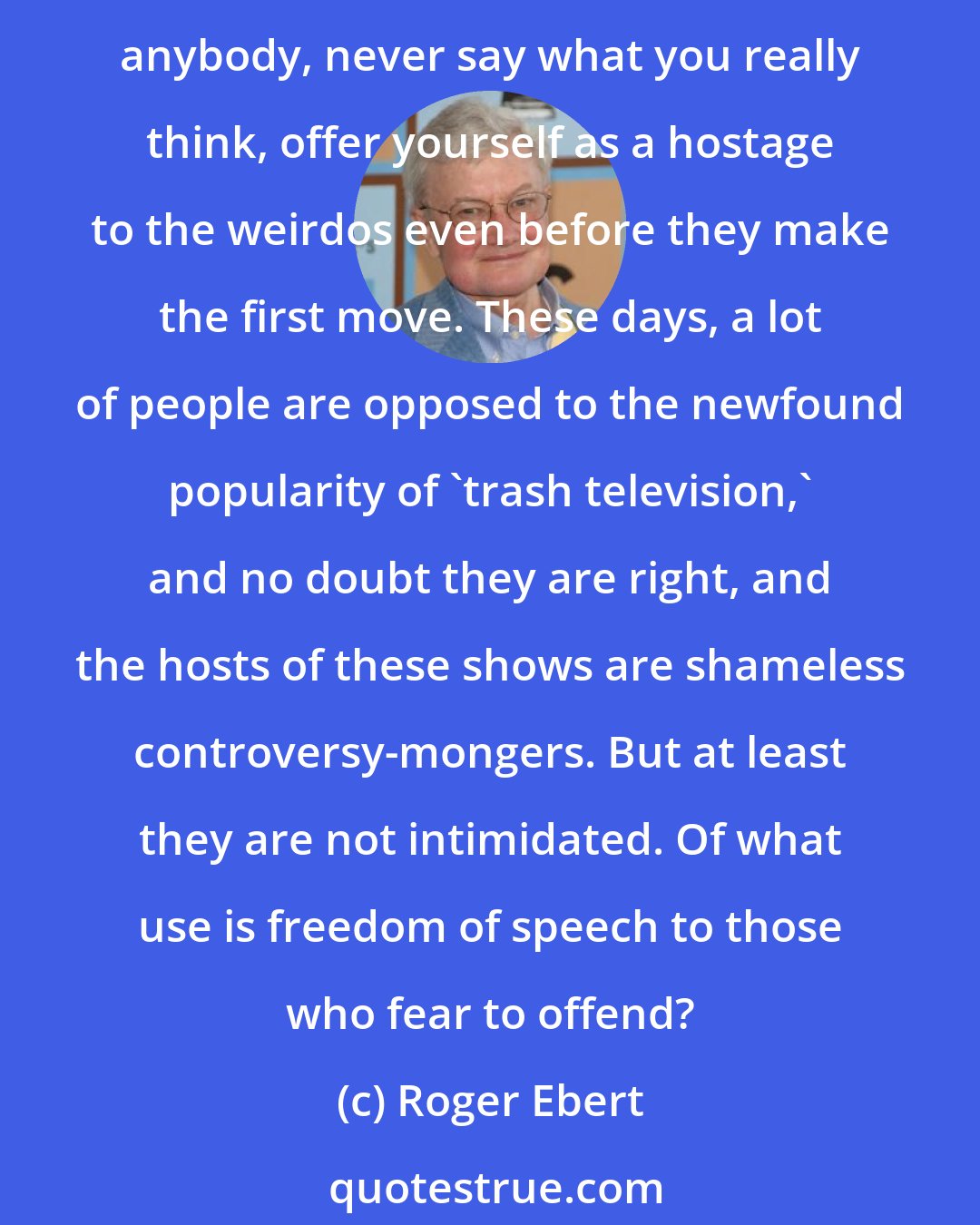 Roger Ebert: [Alan Berg's] memory haunts many people, even those who never heard him on the radio, because his death could be read as a message: Be cautious, be prudent, be bland, never push anybody, never say what you really think, offer yourself as a hostage to the weirdos even before they make the first move. These days, a lot of people are opposed to the newfound popularity of 'trash television,' and no doubt they are right, and the hosts of these shows are shameless controversy-mongers. But at least they are not intimidated. Of what use is freedom of speech to those who fear to offend?