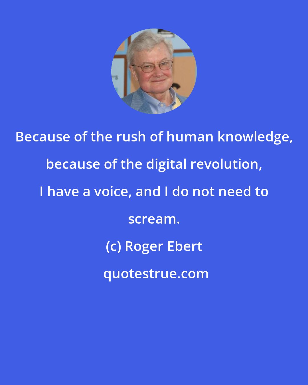 Roger Ebert: Because of the rush of human knowledge, because of the digital revolution, I have a voice, and I do not need to scream.