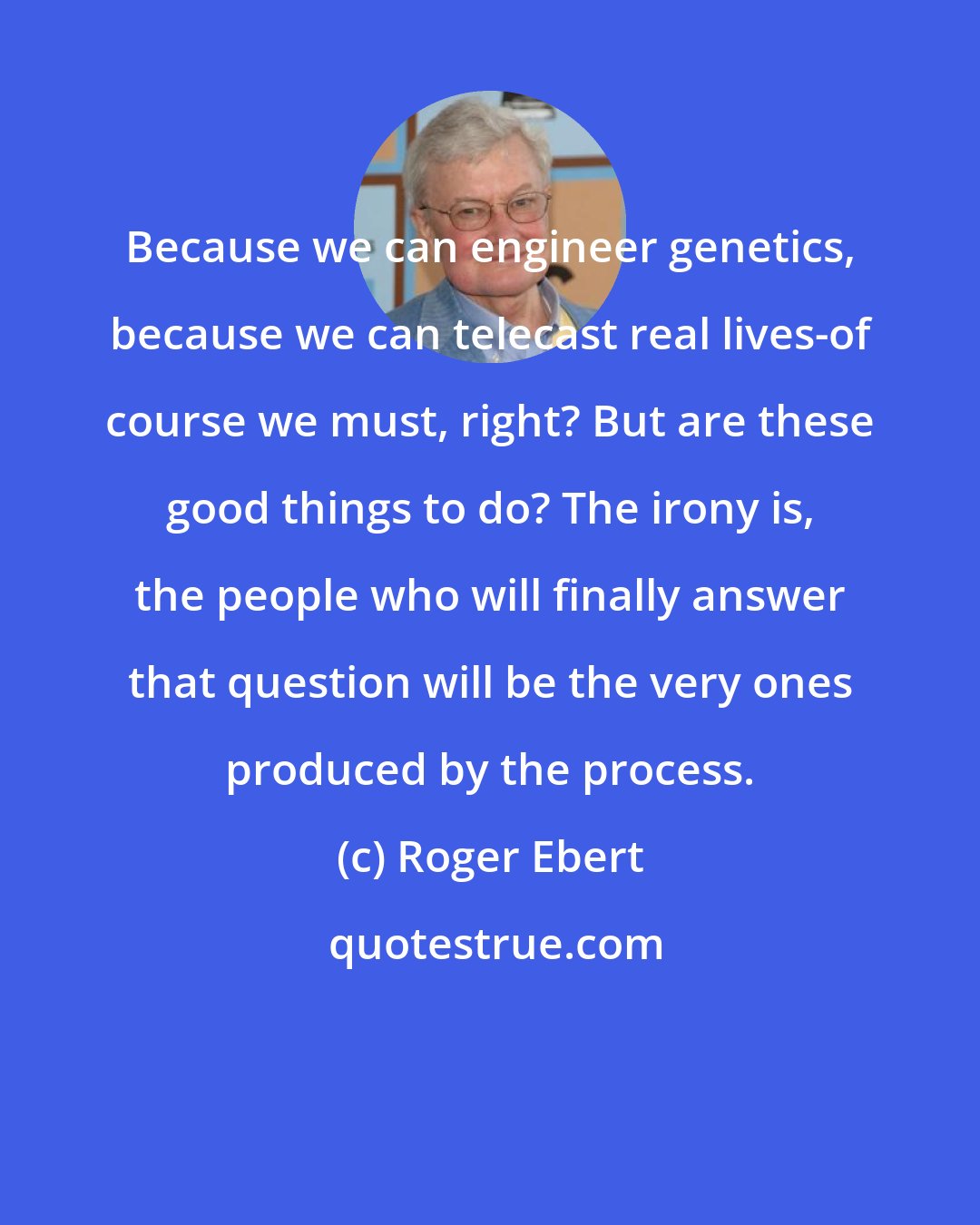 Roger Ebert: Because we can engineer genetics, because we can telecast real lives-of course we must, right? But are these good things to do? The irony is, the people who will finally answer that question will be the very ones produced by the process.