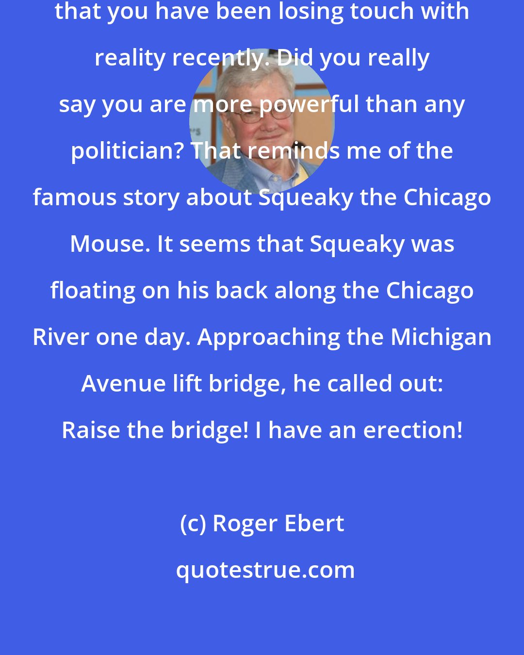 Roger Ebert: Dear Bill (O'Reilly)...I am concerned that you have been losing touch with reality recently. Did you really say you are more powerful than any politician? That reminds me of the famous story about Squeaky the Chicago Mouse. It seems that Squeaky was floating on his back along the Chicago River one day. Approaching the Michigan Avenue lift bridge, he called out: Raise the bridge! I have an erection!