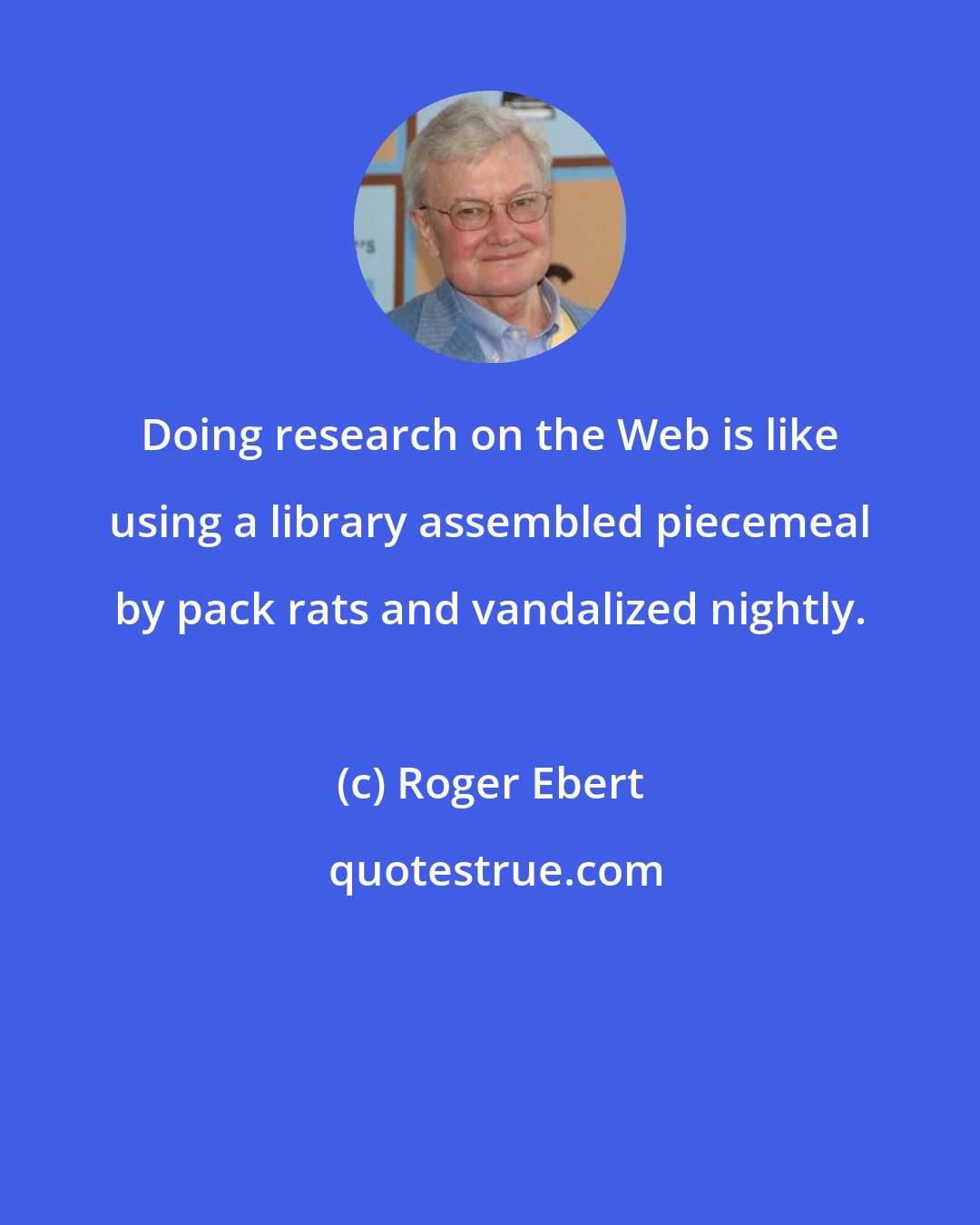 Roger Ebert: Doing research on the Web is like using a library assembled piecemeal by pack rats and vandalized nightly.