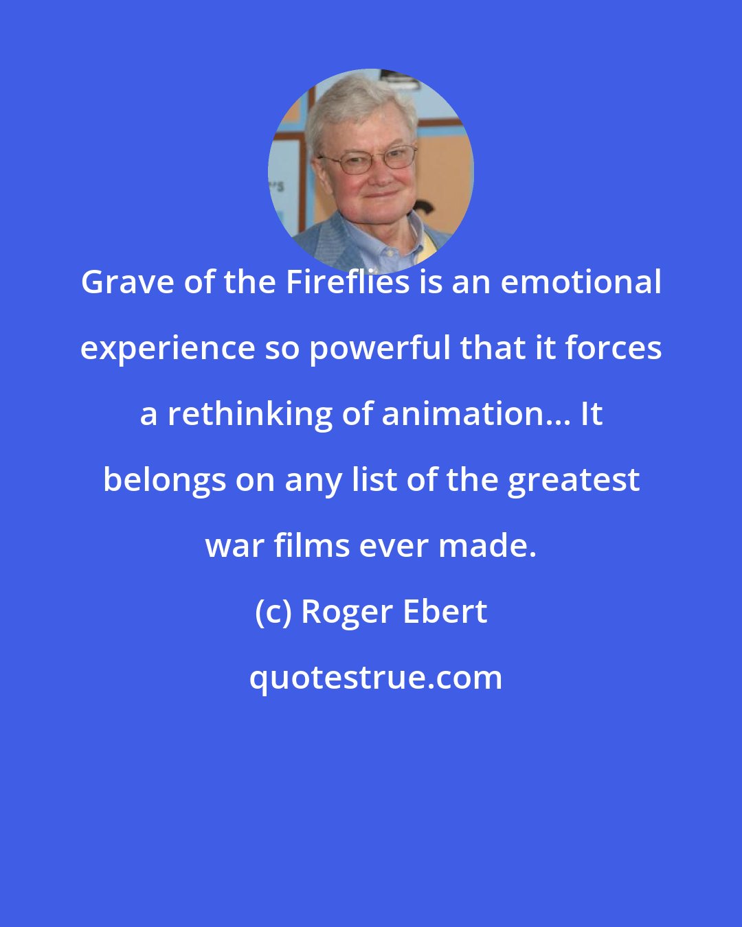 Roger Ebert: Grave of the Fireflies is an emotional experience so powerful that it forces a rethinking of animation... It belongs on any list of the greatest war films ever made.
