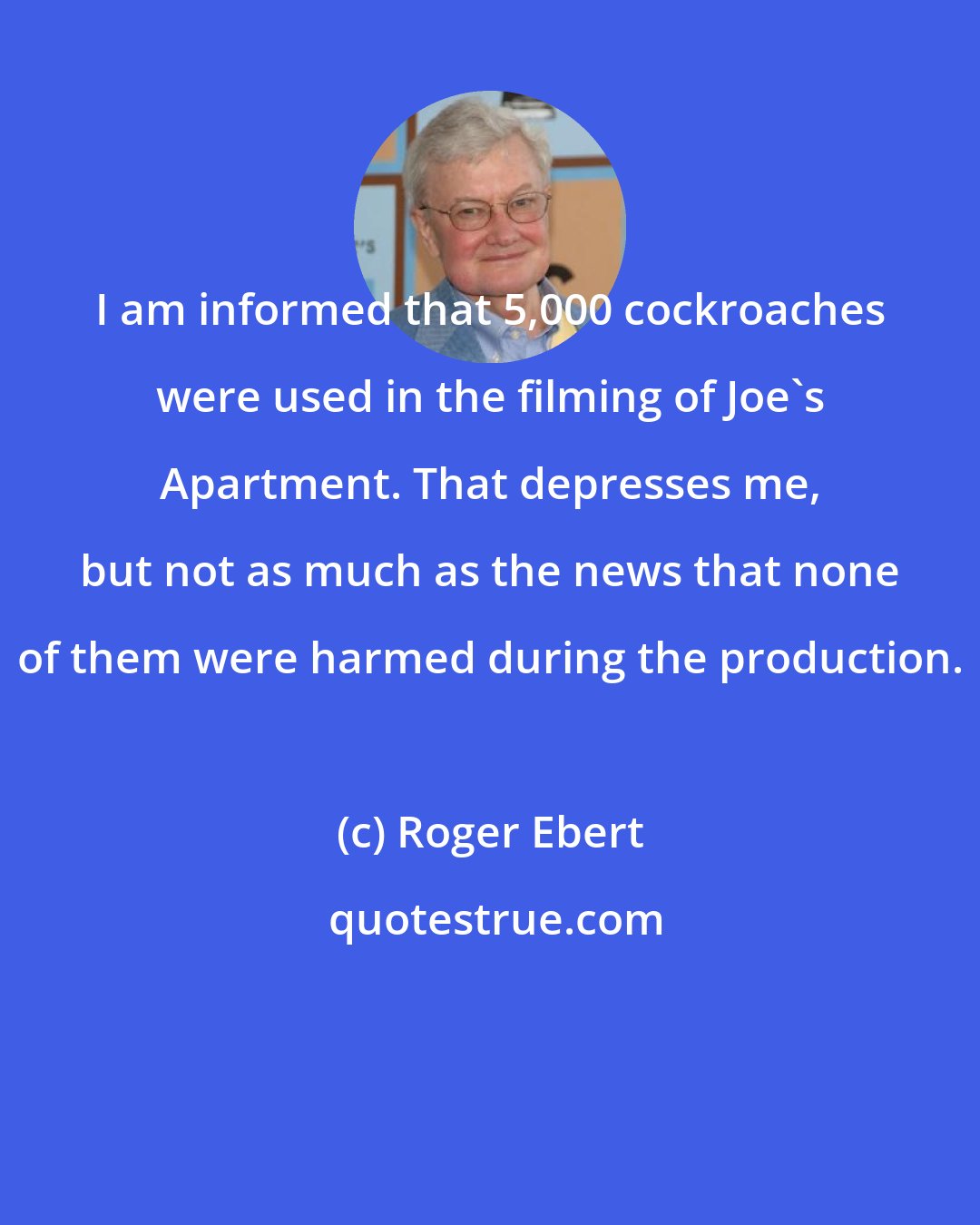 Roger Ebert: I am informed that 5,000 cockroaches were used in the filming of Joe's Apartment. That depresses me, but not as much as the news that none of them were harmed during the production.