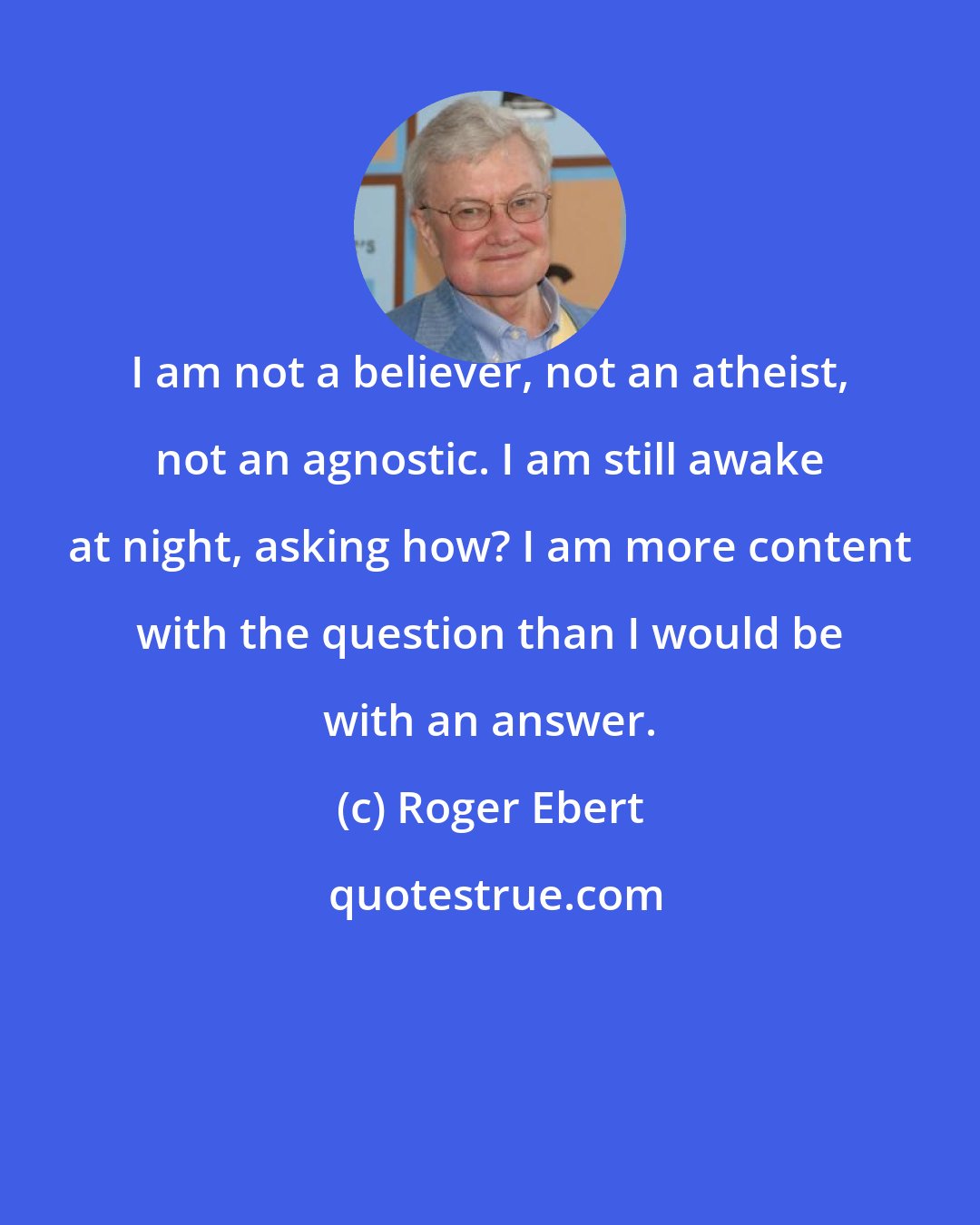 Roger Ebert: I am not a believer, not an atheist, not an agnostic. I am still awake at night, asking how? I am more content with the question than I would be with an answer.