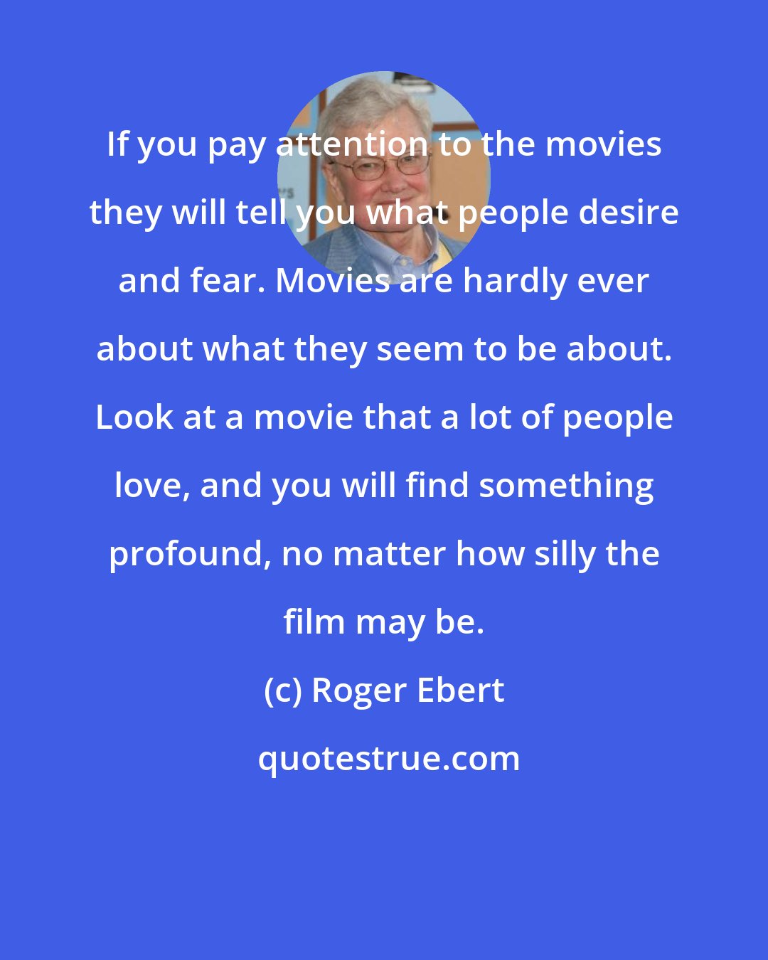 Roger Ebert: If you pay attention to the movies they will tell you what people desire and fear. Movies are hardly ever about what they seem to be about. Look at a movie that a lot of people love, and you will find something profound, no matter how silly the film may be.