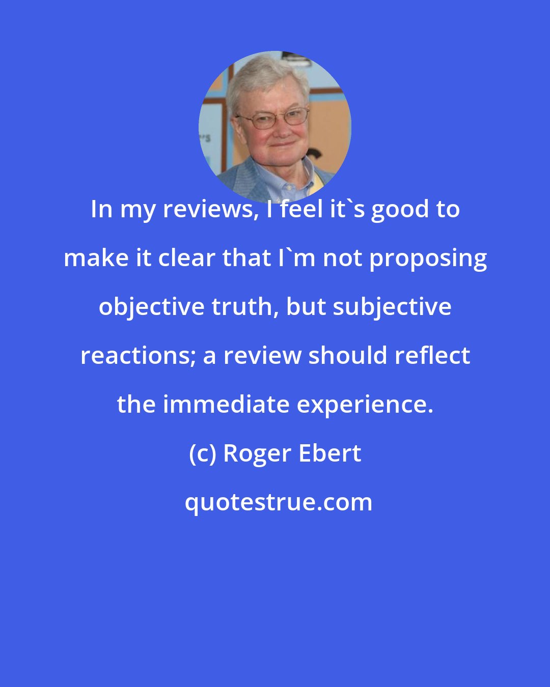 Roger Ebert: In my reviews, I feel it's good to make it clear that I'm not proposing objective truth, but subjective reactions; a review should reflect the immediate experience.