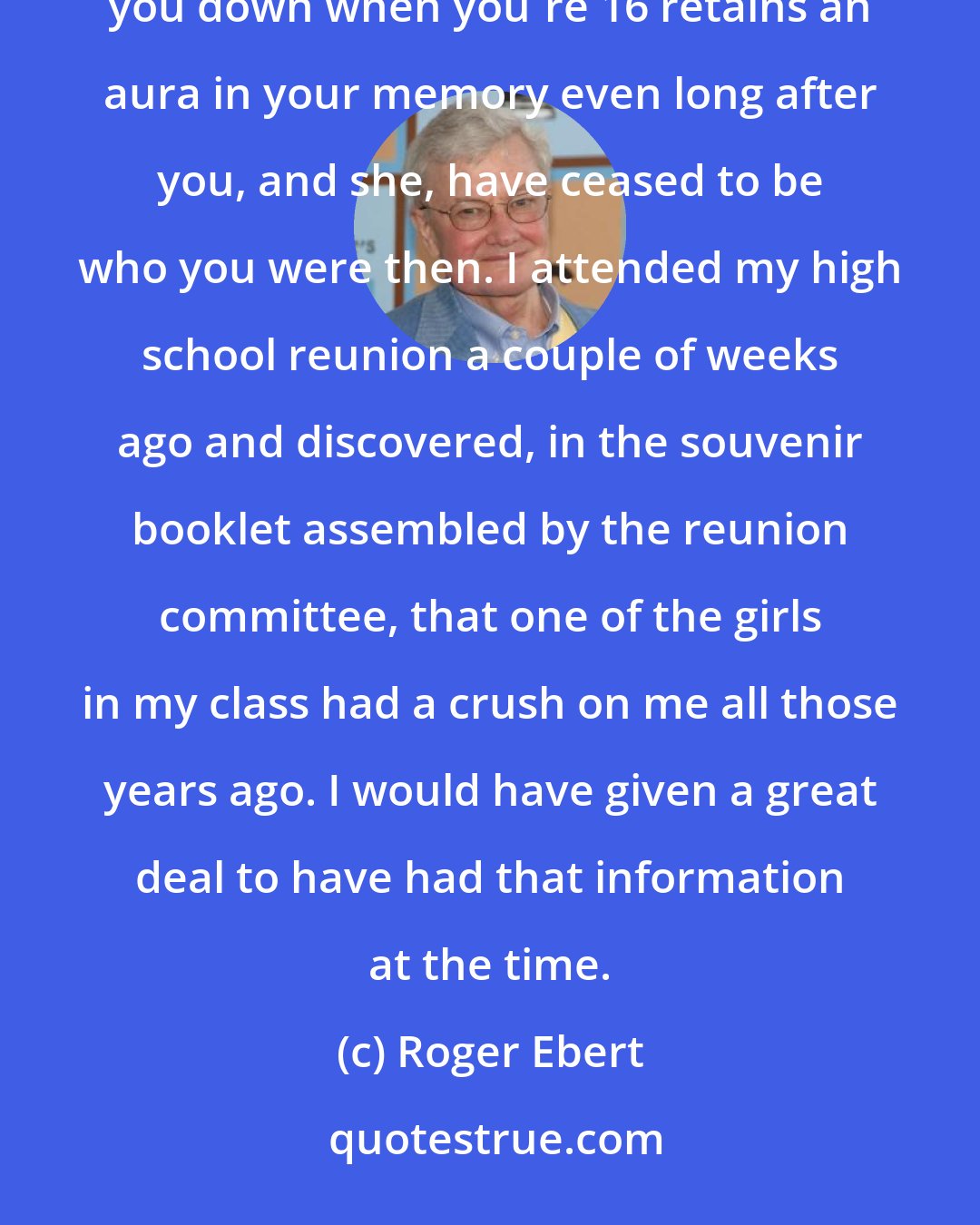 Roger Ebert: It is strange how the romances of the teenage years retain a poignancy all through life - how a girl who turns you down when you're 16 retains an aura in your memory even long after you, and she, have ceased to be who you were then. I attended my high school reunion a couple of weeks ago and discovered, in the souvenir booklet assembled by the reunion committee, that one of the girls in my class had a crush on me all those years ago. I would have given a great deal to have had that information at the time.