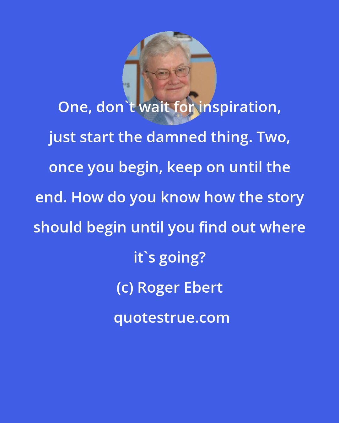 Roger Ebert: One, don't wait for inspiration, just start the damned thing. Two, once you begin, keep on until the end. How do you know how the story should begin until you find out where it's going?