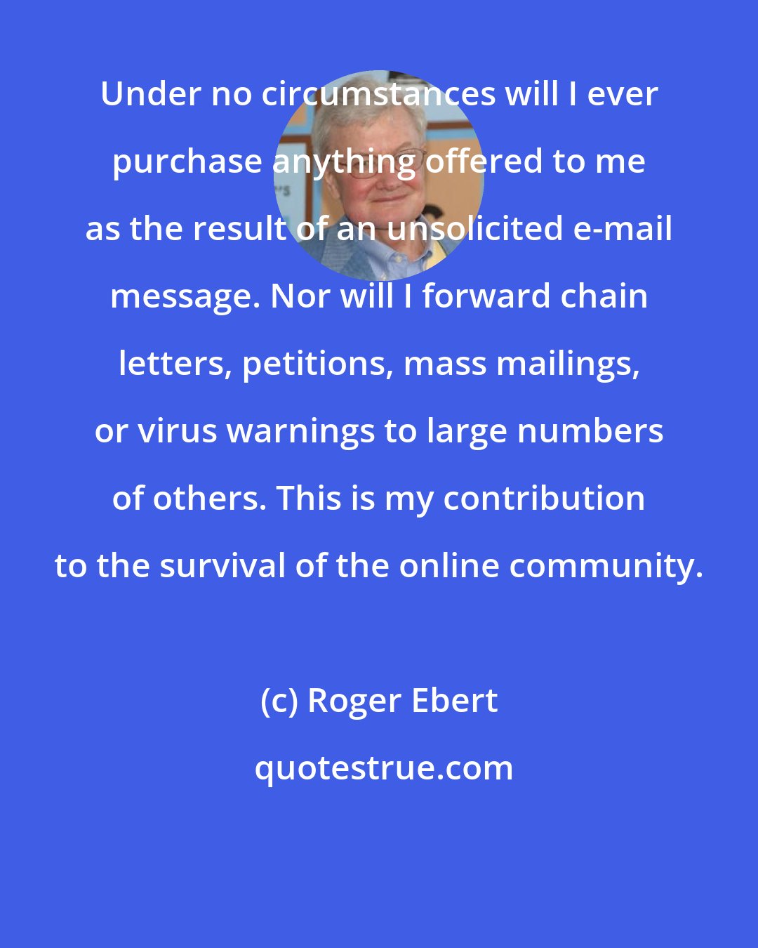 Roger Ebert: Under no circumstances will I ever purchase anything offered to me as the result of an unsolicited e-mail message. Nor will I forward chain letters, petitions, mass mailings, or virus warnings to large numbers of others. This is my contribution to the survival of the online community.