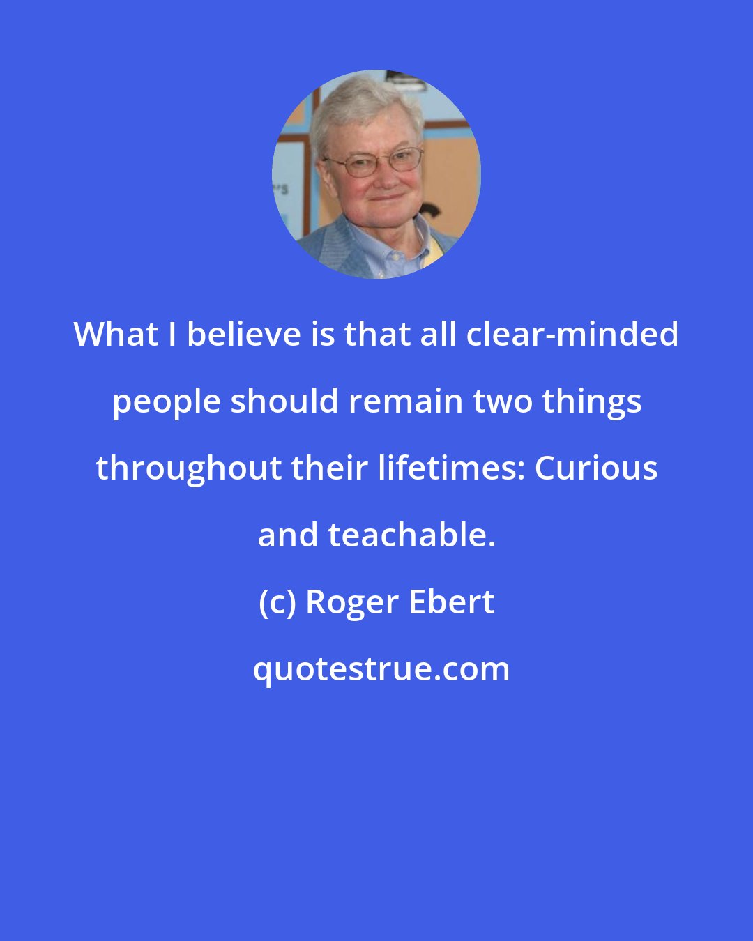 Roger Ebert: What I believe is that all clear-minded people should remain two things throughout their lifetimes: Curious and teachable.