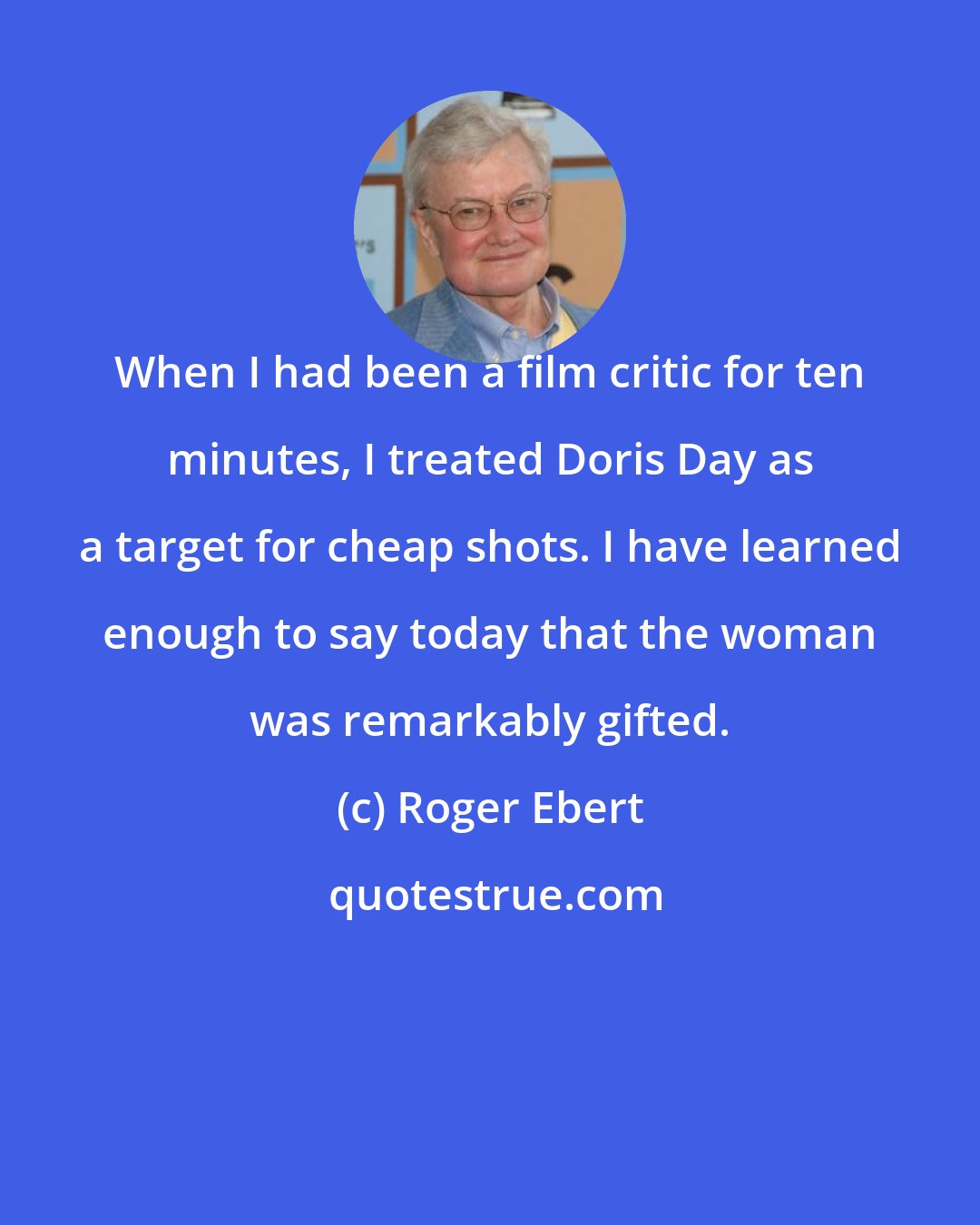 Roger Ebert: When I had been a film critic for ten minutes, I treated Doris Day as a target for cheap shots. I have learned enough to say today that the woman was remarkably gifted.