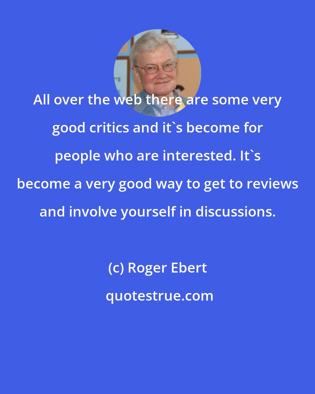 Roger Ebert: All over the web there are some very good critics and it's become for people who are interested. It's become a very good way to get to reviews and involve yourself in discussions.