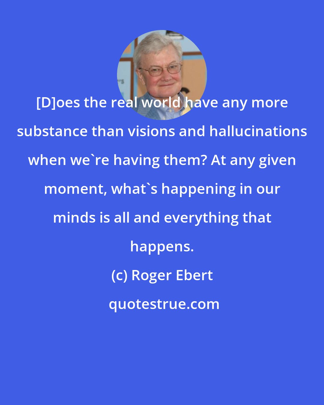 Roger Ebert: [D]oes the real world have any more substance than visions and hallucinations when we're having them? At any given moment, what's happening in our minds is all and everything that happens.