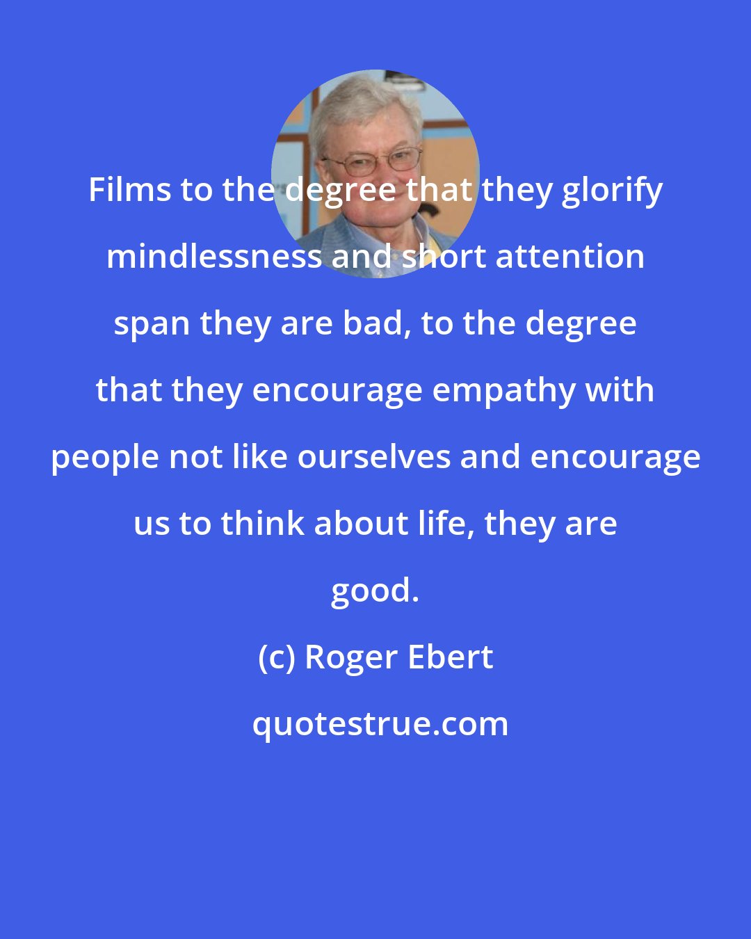 Roger Ebert: Films to the degree that they glorify mindlessness and short attention span they are bad, to the degree that they encourage empathy with people not like ourselves and encourage us to think about life, they are good.