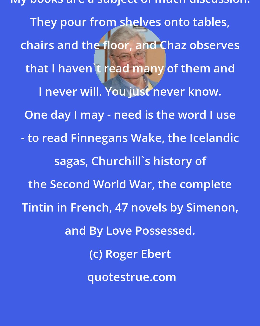 Roger Ebert: My books are a subject of much discussion. They pour from shelves onto tables, chairs and the floor, and Chaz observes that I haven't read many of them and I never will. You just never know. One day I may - need is the word I use - to read Finnegans Wake, the Icelandic sagas, Churchill's history of the Second World War, the complete Tintin in French, 47 novels by Simenon, and By Love Possessed.